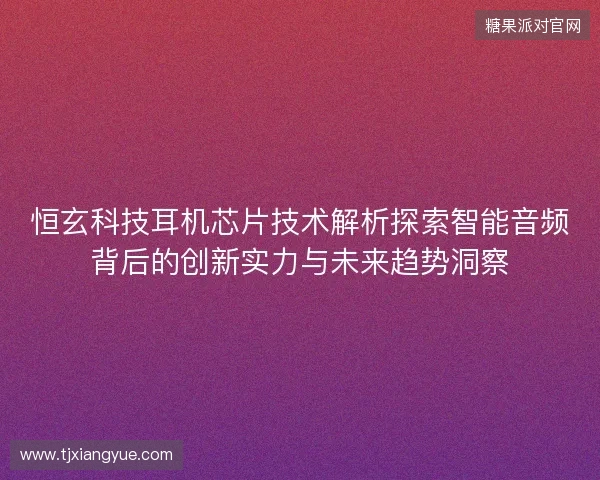 恒玄科技耳机芯片技术解析探索智能音频背后的创新实力与未来趋势洞察