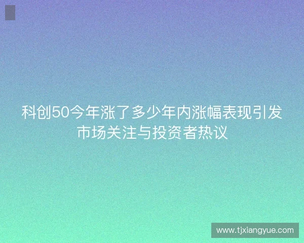 科创50今年涨了多少年内涨幅表现引发市场关注与投资者热议