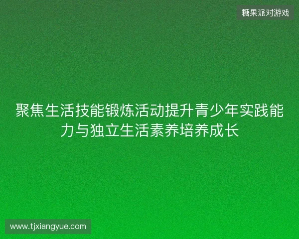 聚焦生活技能锻炼活动提升青少年实践能力与独立生活素养培养成长 聚焦生活技能锻炼活动提升青少年实践能力与独立生活素养培养成长
