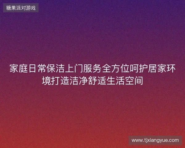 家庭日常保洁上门服务全方位呵护居家环境打造洁净舒适生活空间