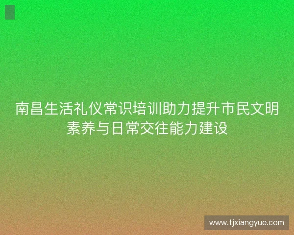 南昌生活礼仪常识培训助力提升市民文明素养与日常交往能力建设 南昌生活礼仪常识培训助力提升市民文明素养与日常交往能力建设