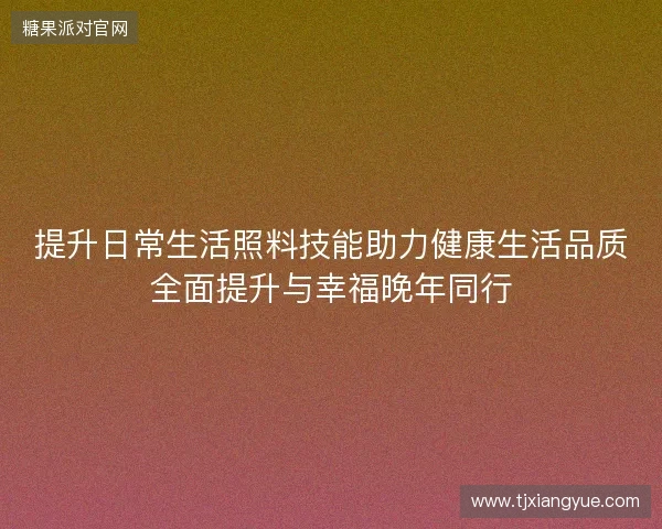 提升日常生活照料技能助力健康生活品质全面提升与幸福晚年同行 提升日常生活照料技能助力健康生活品质全面提升与幸福晚年同行